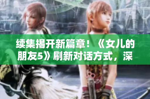 續(xù)集揭開新篇章！《女兒的朋友5》刷新對話方式，深入探索晉通話特色