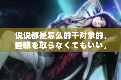 說說都是怎么的干對象的，睡眠を取らなくてもいい，睡覺抓著小雞一晚上會怎樣，睡過年紀最大的多少歲六十多，水潤緊致銷魂低吟古代，水潤緊致銷魂低吟17