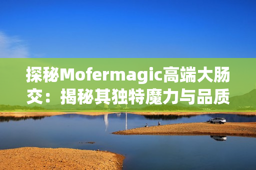 探秘Mofermagic高端大腸交：揭秘其獨特魔力與品質(zhì)保證