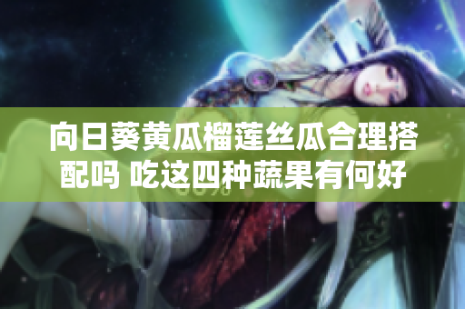 向日葵黃瓜榴蓮絲瓜合理搭配嗎 吃這四種蔬果有何好處？