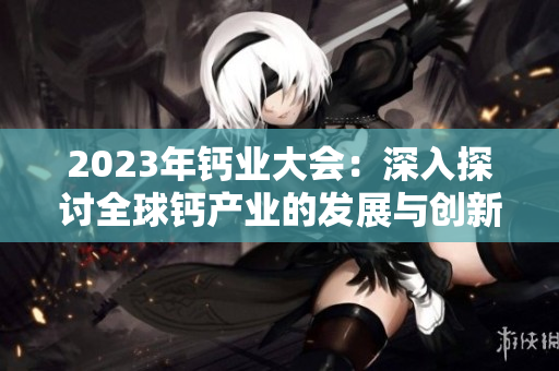 2023年鈣業(yè)大會：深入探討全球鈣產(chǎn)業(yè)的發(fā)展與創(chuàng)新