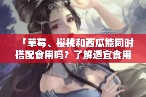 「草莓、櫻桃和西瓜能同時(shí)搭配食用嗎？了解適宜食用的蔬果組合」