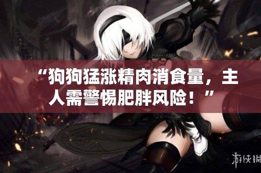 “狗狗猛漲精肉消食量，主人需警惕肥胖風(fēng)險！”