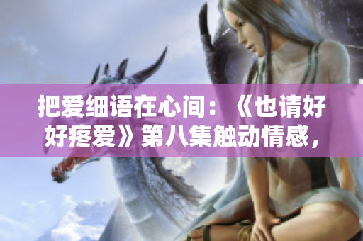 把愛細(xì)語在心間：《也請好好疼愛》第八集觸動(dòng)情感，溫柔呵護(hù)情感的妙曲