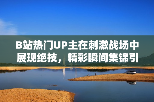 B站熱門UP主在刺激戰(zhàn)場中展現(xiàn)絕技，精彩瞬間集錦引發(fā)熱議