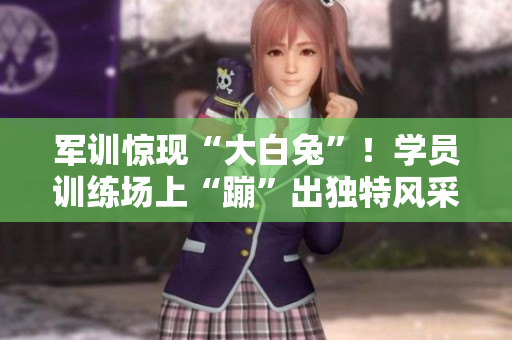 軍訓(xùn)驚現(xiàn)“大白兔”！學(xué)員訓(xùn)練場上“蹦”出獨(dú)特風(fēng)采
