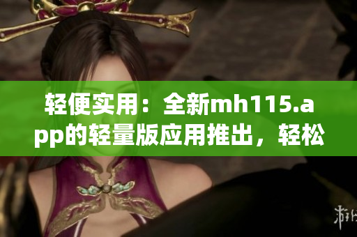 輕便實用：全新mh115.app的輕量版應(yīng)用推出，輕松暢享便捷服務(wù)