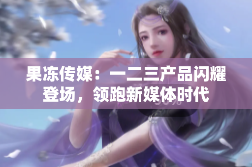 果凍傳媒：一二三產(chǎn)品閃耀登場，領(lǐng)跑新媒體時(shí)代