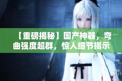 【重磅揭秘】國(guó)產(chǎn)神器，彎曲強(qiáng)度超群，驚人細(xì)節(jié)揭示內(nèi)幕！