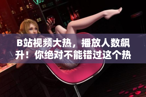 B站視頻大熱，播放人數(shù)飆升！你絕對不能錯過這個熱門視頻！