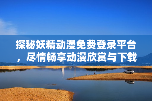 探秘妖精動漫免費登錄平臺，盡情暢享動漫欣賞與下載福利