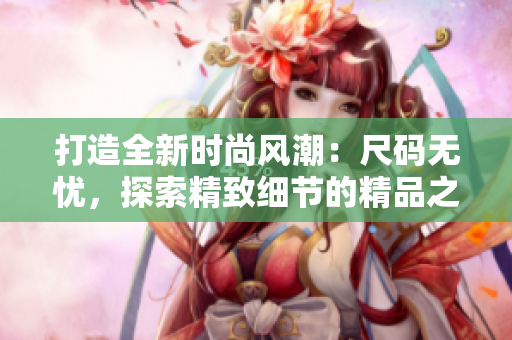 打造全新時尚風(fēng)潮：尺碼無憂，探索精致細(xì)節(jié)的精品之選