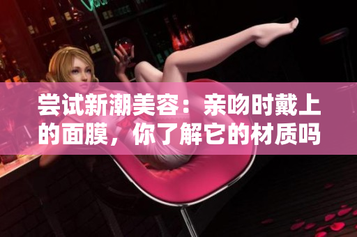 嘗試新潮美容：親吻時戴上的面膜，你了解它的材質(zhì)嗎？