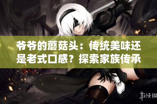爺爺?shù)哪⒐筋^：傳統(tǒng)美味還是老式口感？探索家族傳承的美食秘方