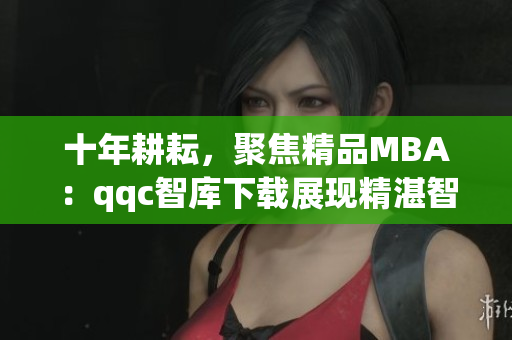 十年耕耘，聚焦精品MBA：qqc智庫(kù)下載展現(xiàn)精湛智慧
