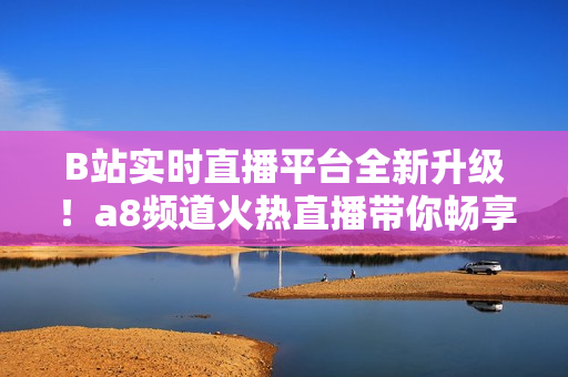 B站實(shí)時(shí)直播平臺(tái)全新升級(jí)！a8頻道火熱直播帶你暢享最新內(nèi)容