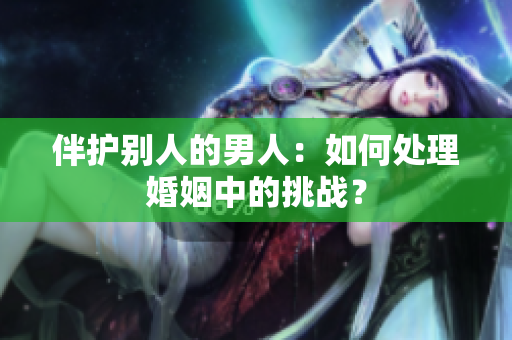 伴護(hù)別人的男人：如何處理婚姻中的挑戰(zhàn)？