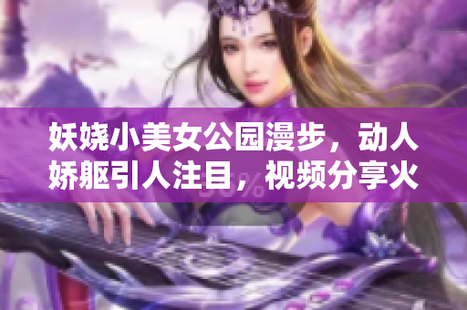 妖嬈小美女公園漫步，動人嬌軀引人注目，視頻分享火爆網(wǎng)絡(luò)