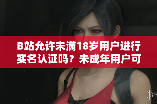 B站允許未滿18歲用戶進(jìn)行實(shí)名認(rèn)證嗎？未成年用戶可否在B站進(jìn)行實(shí)名認(rèn)證？