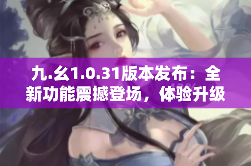 九.幺1.0.31版本發(fā)布：全新功能震撼登場(chǎng)，體驗(yàn)升級(jí)樂趣倍增