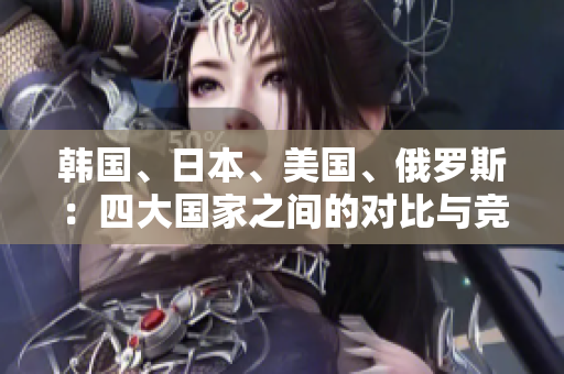 韓國(guó)、日本、美國(guó)、俄羅斯：四大國(guó)家之間的對(duì)比與競(jìng)爭(zhēng)