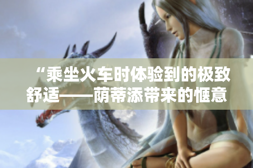 “乘坐火車(chē)時(shí)體驗(yàn)到的極致舒適——蔭蒂添帶來(lái)的愜意時(shí)刻！”