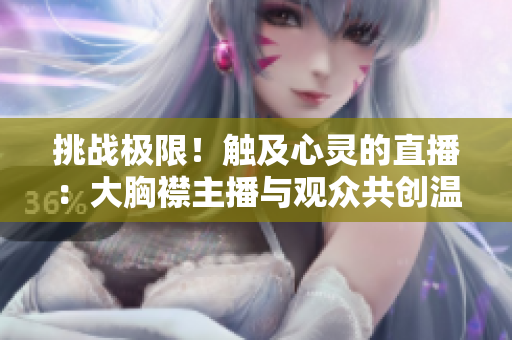 挑戰(zhàn)極限！觸及心靈的直播：大胸襟主播與觀眾共創(chuàng)溫暖空間