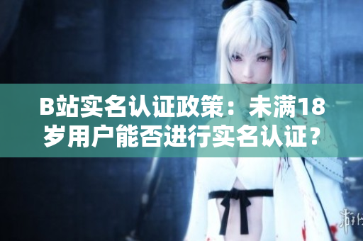 B站實名認證政策：未滿18歲用戶能否進行實名認證？詳解未成年用戶實名認證規(guī)定