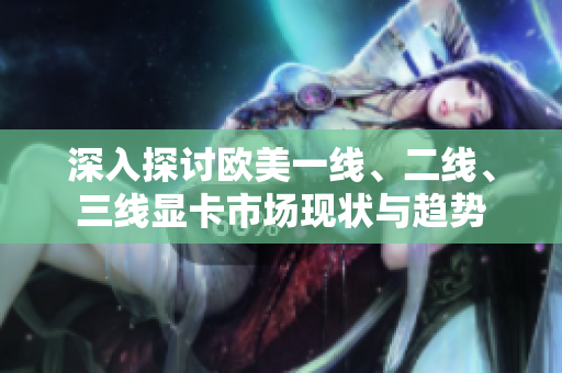 深入探討歐美一線、二線、三線顯卡市場現(xiàn)狀與趨勢