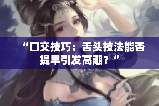 “口交技巧：舌頭技法能否提早引發(fā)高潮？”