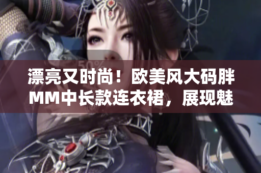 漂亮又時(shí)尚！歐美風(fēng)大碼胖MM中長(zhǎng)款連衣裙，展現(xiàn)魅力與自信