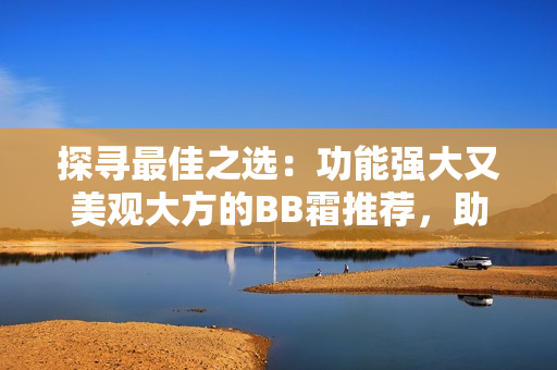 探尋最佳之選：功能強(qiáng)大又美觀大方的BB霜推薦，助你輕松打造完美妝容
