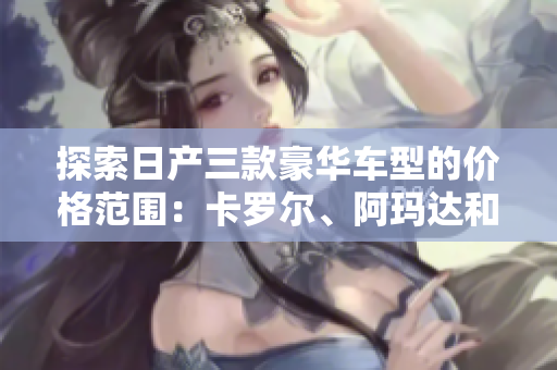 探索日產(chǎn)三款豪華車型的價格范圍：卡羅爾、阿瑪達和尚擊者的價格解析