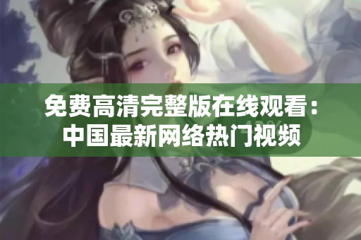 免費高清完整版在線觀看：中國最新網(wǎng)絡(luò)熱門視頻