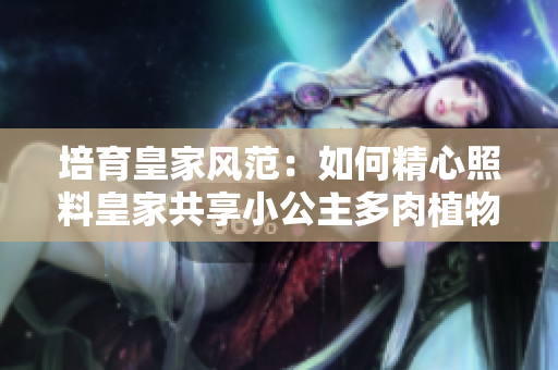 培育皇家風(fēng)范：如何精心照料皇家共享小公主多肉植物