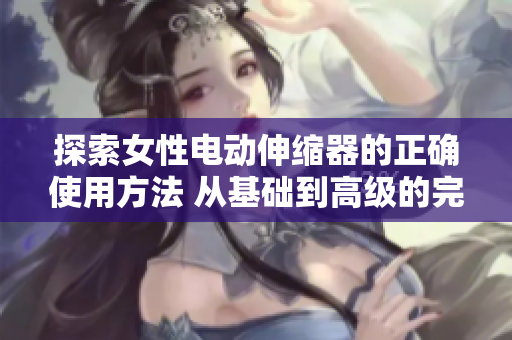 探索女性電動伸縮器的正確使用方法 從基礎(chǔ)到高級的完整指南