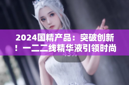 2024國(guó)精產(chǎn)品：突破創(chuàng)新！一二二線精華液引領(lǐng)時(shí)尚新潮，煥發(fā)肌膚活力