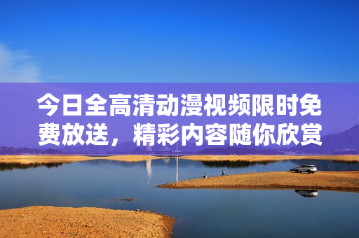 今日全高清動(dòng)漫視頻限時(shí)免費(fèi)放送，精彩內(nèi)容隨你欣賞！