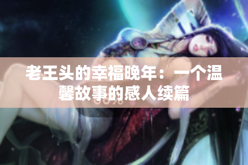 老王頭的幸福晚年：一個(gè)溫馨故事的感人續(xù)篇