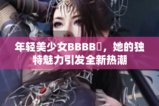 年輕美少女BBBB槡，她的獨(dú)特魅力引發(fā)全新熱潮