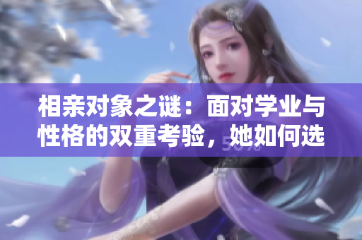 相親對象之謎：面對學(xué)業(yè)與性格的雙重考驗，她如何選擇未來的伴侶？