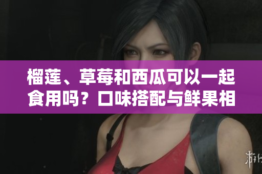 榴蓮、草莓和西瓜可以一起食用嗎？口味搭配與鮮果相容性分析