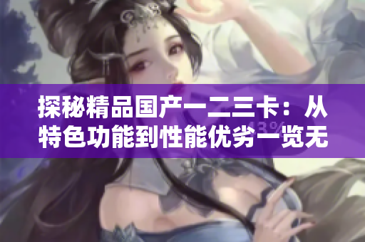 探秘精品國產(chǎn)一二三卡：從特色功能到性能優(yōu)劣一覽無余