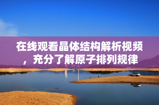 在線觀看晶體結(jié)構(gòu)解析視頻，充分了解原子排列規(guī)律