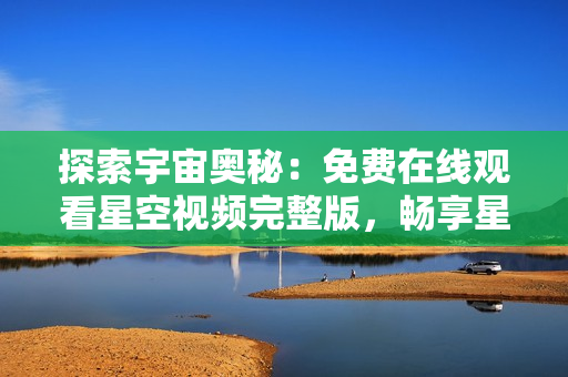 探索宇宙奧秘：免費在線觀看星空視頻完整版，暢享星辰之美