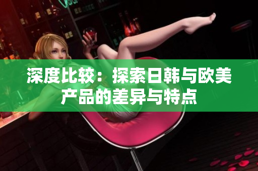深度比較：探索日韓與歐美產(chǎn)品的差異與特點