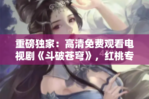 重磅獨(dú)家：高清免費(fèi)觀看電視劇《斗破蒼穹》，紅桃專屬限時放送