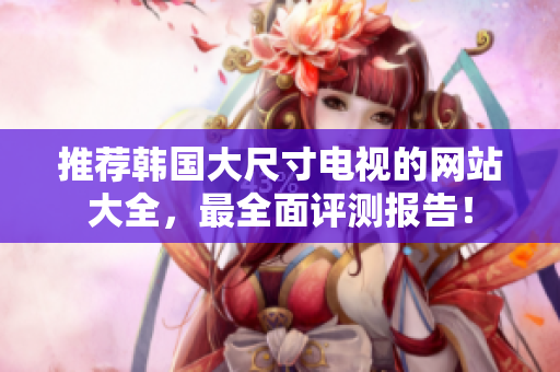 推薦韓國大尺寸電視的網(wǎng)站大全，最全面評測報告！