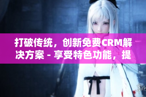 打破傳統(tǒng)，創(chuàng)新免費(fèi)CRM解決方案 - 享受特色功能，提升工作效率
