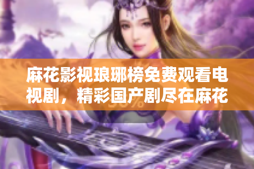 麻花影視瑯琊榜免費(fèi)觀看電視劇，精彩國產(chǎn)劇盡在麻花影視平臺
